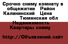 Срочно сниму комнату в общежитии › Район ­ Калининский › Цена ­ 7000-8000 - Тюменская обл. Недвижимость » Квартиры сниму   
